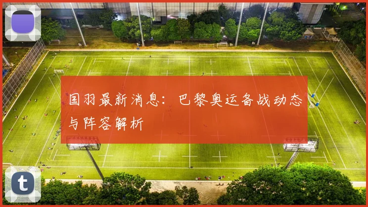 国羽最新消息：巴黎奥运备战动态与阵容解析