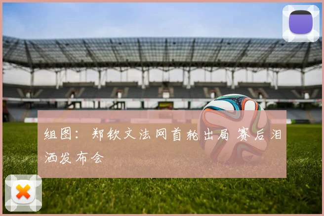 组图:郑钦文法网首轮出局 赛后泪洒发布会