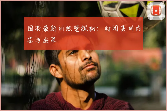 国羽最新训练营探秘：封闭集训内容与成果