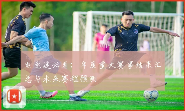 电竞迷必看:年度重大赛事结果汇总与未来赛程预测