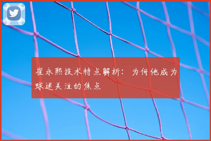 崔永熙技术特点解析：为何他成为球迷关注的焦点