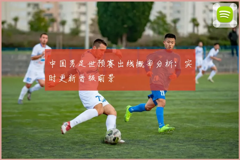 中国男足世预赛出线概率分析：实时更新晋级前景