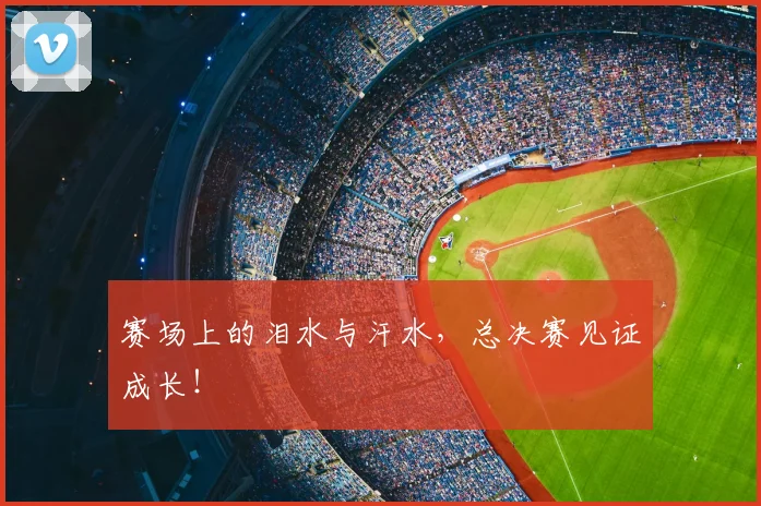 赛场上的泪水与汗水,总决赛见证成长!