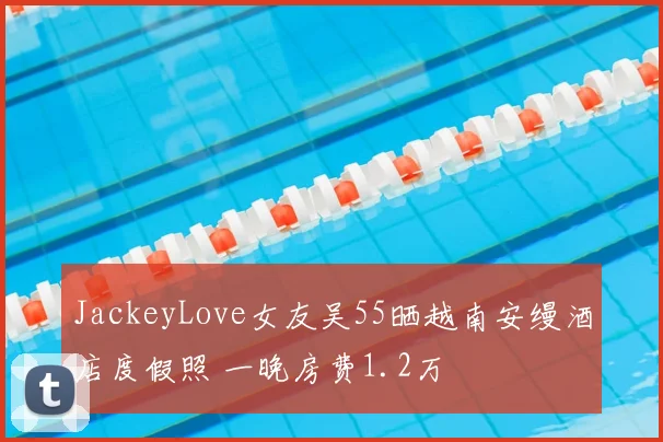 JackeyLove女友吴55晒越南安缦酒店度假照 一晚房费1.2万