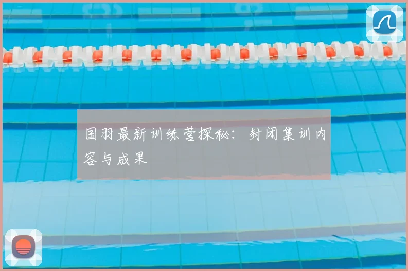 国羽最新训练营探秘：封闭集训内容与成果