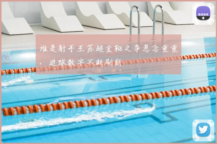 谁是射手王苏超金靴之争悬念重重,进球数字不断刷新
