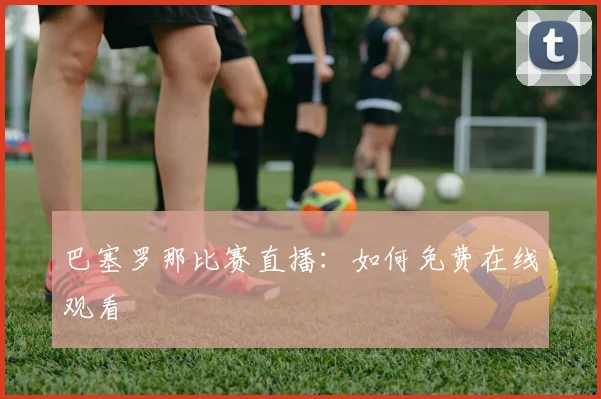 巴塞罗那比赛直播:如何免费在线观看
