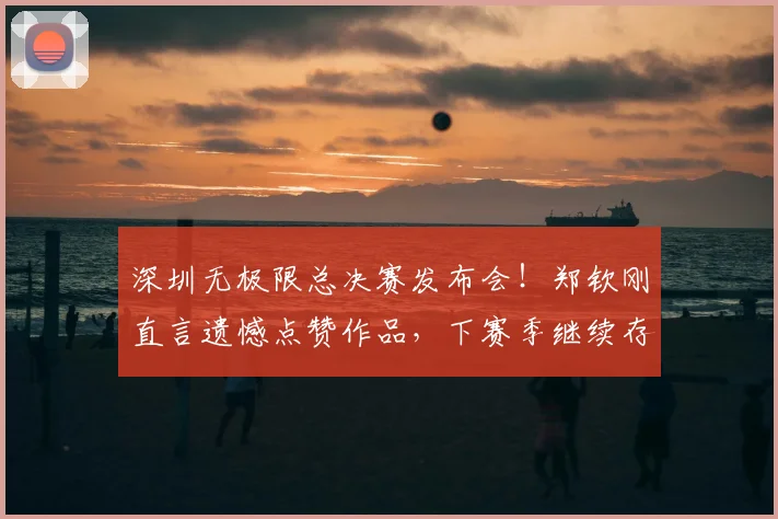 深圳无极限总决赛发布会！郑钦刚直言遗憾点赞作品，下赛季继续存疑