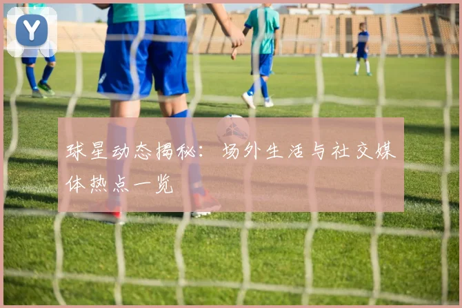 球星动态揭秘：场外生活与社交媒体热点一览