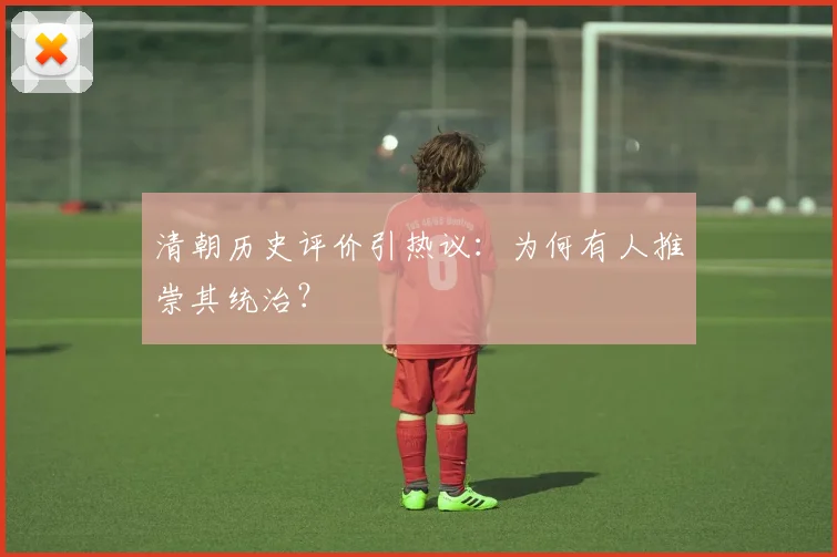 清朝历史评价引热议:为何有人推崇其统治?