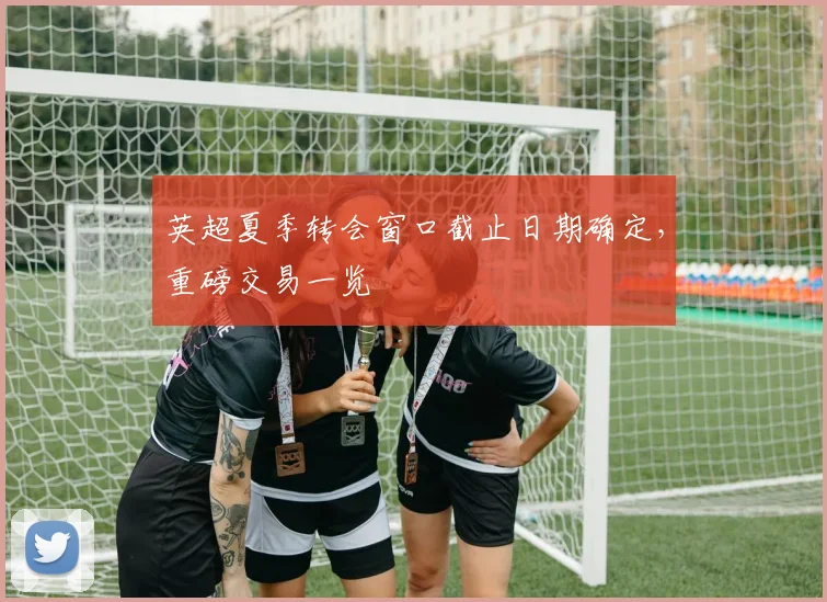 英超夏季转会窗口截止日期确定,重磅交易一览