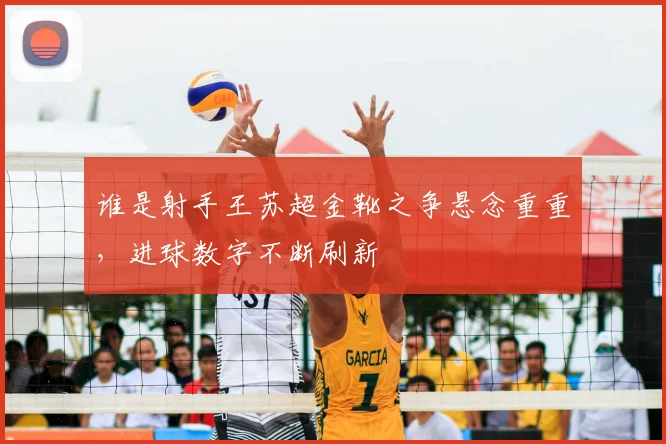 谁是射手王苏超金靴之争悬念重重,进球数字不断刷新