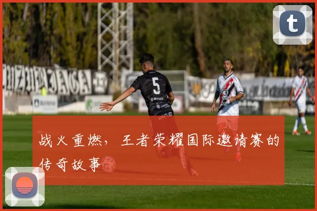 战火重燃,王者荣耀国际邀请赛的传奇故事