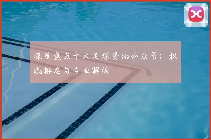 深度盘点十大足球资讯公众号:权威排名与专业解读