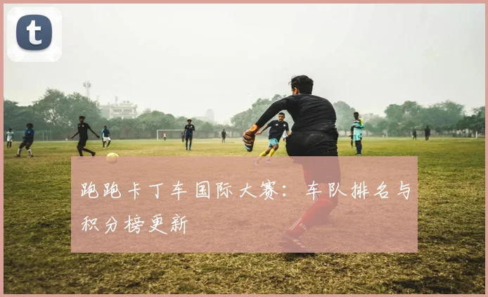 跑跑卡丁车国际大赛：车队排名与积分榜更新