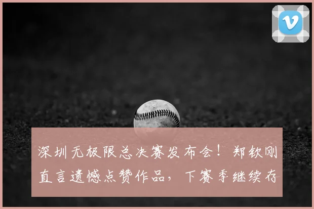 深圳无极限总决赛发布会!郑钦刚直言遗憾点赞作品,下赛季继续存疑