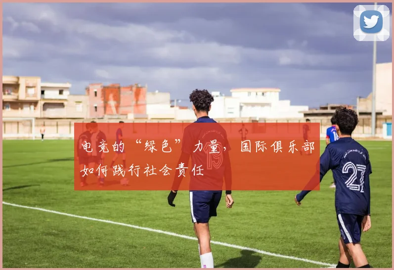 电竞的“绿色”力量,国际俱乐部如何践行社会责任