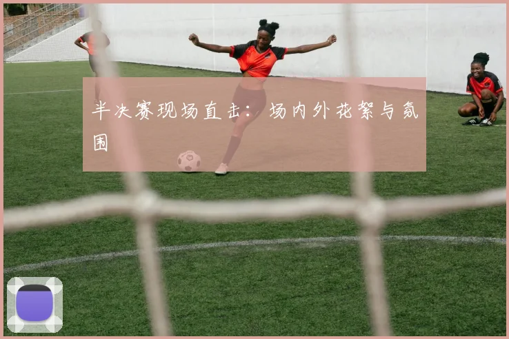 半决赛现场直击:场内外花絮与氛围