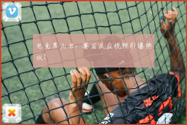 电竞男儿泪,赛后反应视频引爆热议!