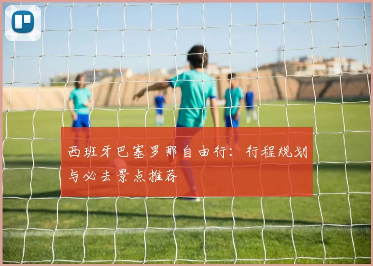 西班牙巴塞罗那自由行:行程规划与必去景点推荐