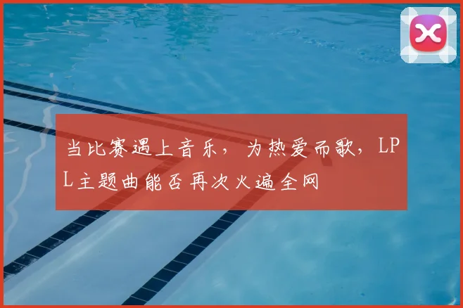 当比赛遇上音乐,为热爱而歌,LPL主题曲能否再次火遍全网
