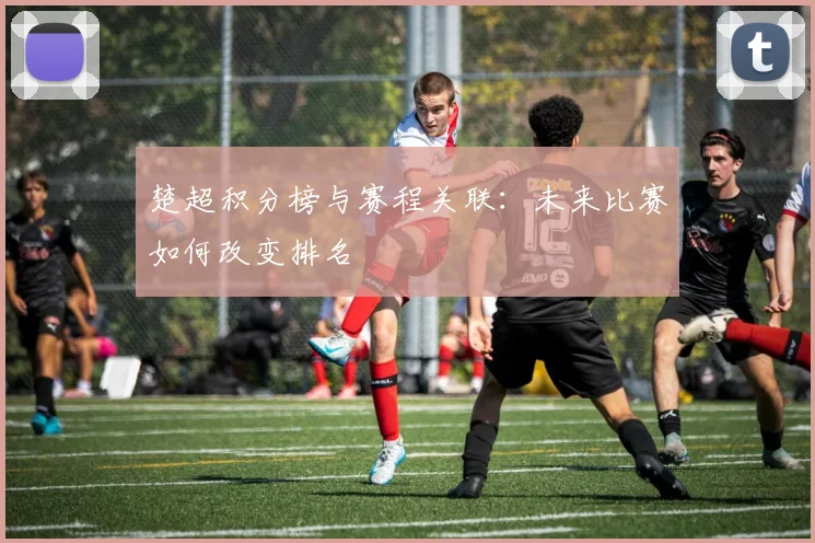 楚超积分榜与赛程关联:未来比赛如何改变排名